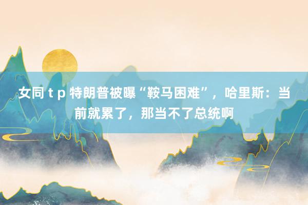 女同 t p 特朗普被曝“鞍马困难”，哈里斯：当前就累了，那当不了总统啊