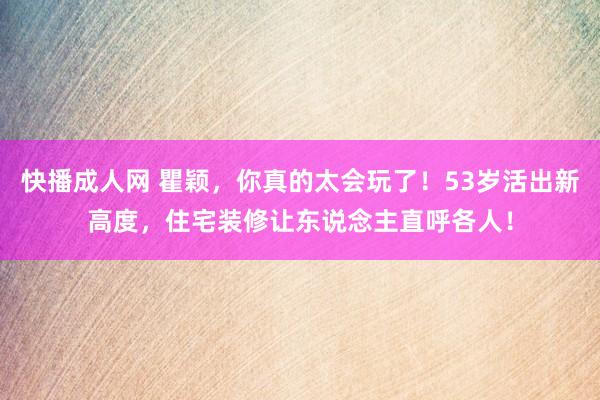 快播成人网 瞿颖，你真的太会玩了！53岁活出新高度，住宅装修让东说念主直呼各人！