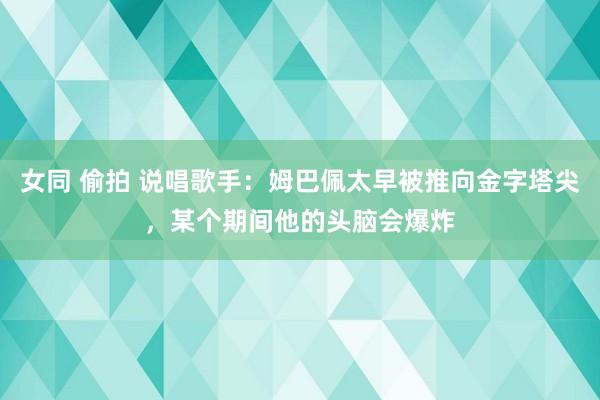 女同 偷拍 说唱歌手：姆巴佩太早被推向金字塔尖，某个期间他的头脑会爆炸