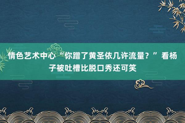 情色艺术中心 “你蹭了黄圣依几许流量？” 看杨子被吐槽比脱口秀还可笑