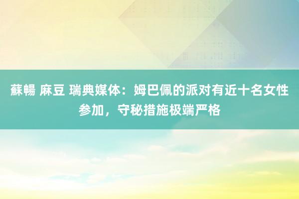 蘇暢 麻豆 瑞典媒体：姆巴佩的派对有近十名女性参加，守秘措施极端严格