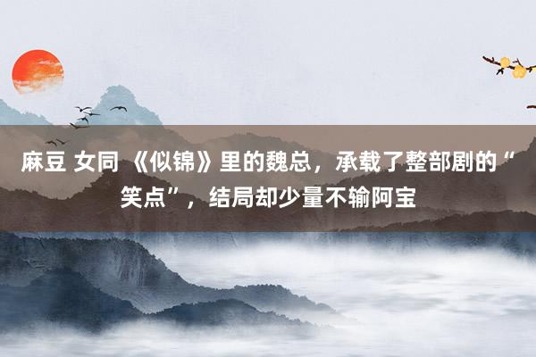 麻豆 女同 《似锦》里的魏总，承载了整部剧的“笑点”，结局却少量不输阿宝