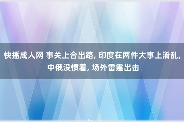 快播成人网 事关上合出路， 印度在两件大事上淆乱， 中俄没惯着， 场外雷霆出击