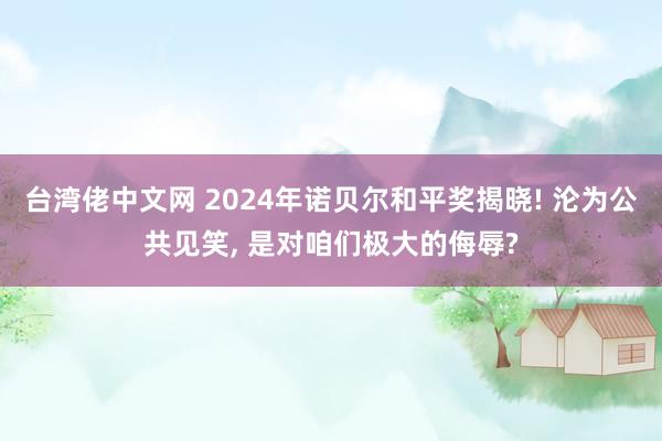 台湾佬中文网 2024年诺贝尔和平奖揭晓! 沦为公共见笑， 是对咱们极大的侮辱?