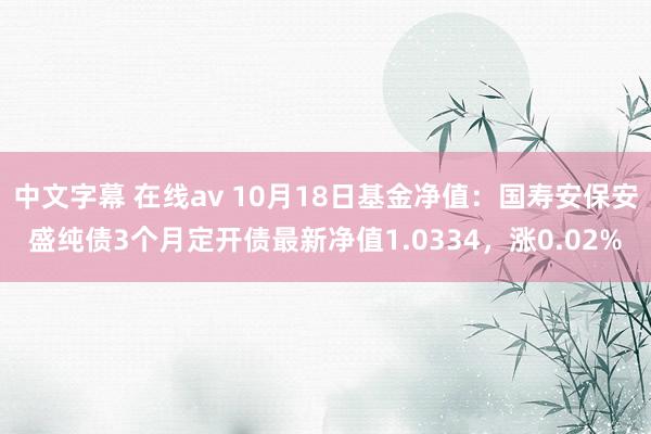 中文字幕 在线av 10月18日基金净值：国寿安保安盛纯债3个月定开债最新净值1.0334，涨0.02%