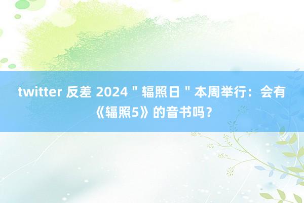 twitter 反差 2024＂辐照日＂本周举行：会有《辐照5》的音书吗？