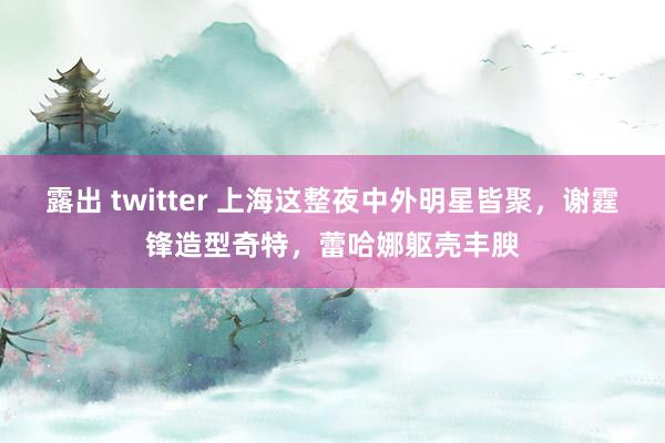 露出 twitter 上海这整夜中外明星皆聚，谢霆锋造型奇特，蕾哈娜躯壳丰腴