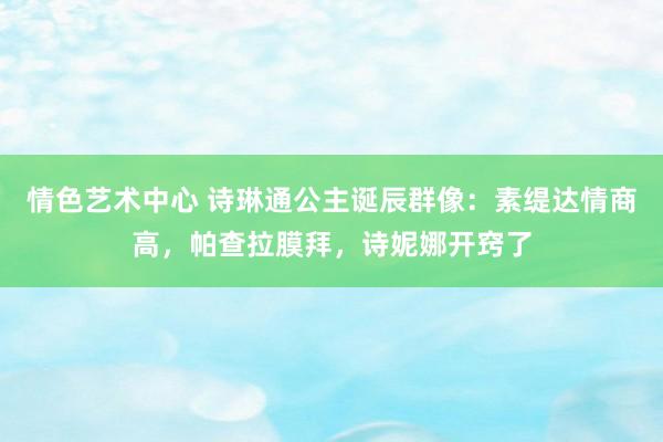 情色艺术中心 诗琳通公主诞辰群像：素缇达情商高，帕查拉膜拜，诗妮娜开窍了