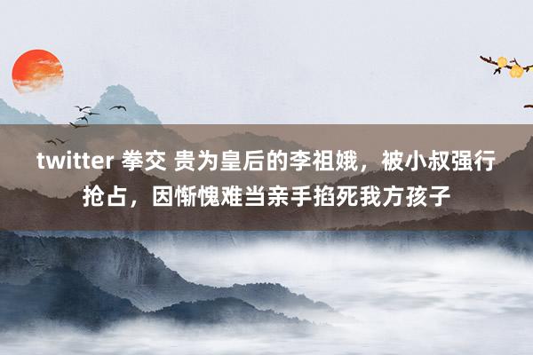 twitter 拳交 贵为皇后的李祖娥，被小叔强行抢占，因惭愧难当亲手掐死我方孩子