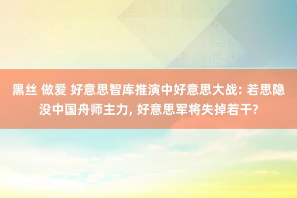 黑丝 做爱 好意思智库推演中好意思大战: 若思隐没中国舟师主力， 好意思军将失掉若干?