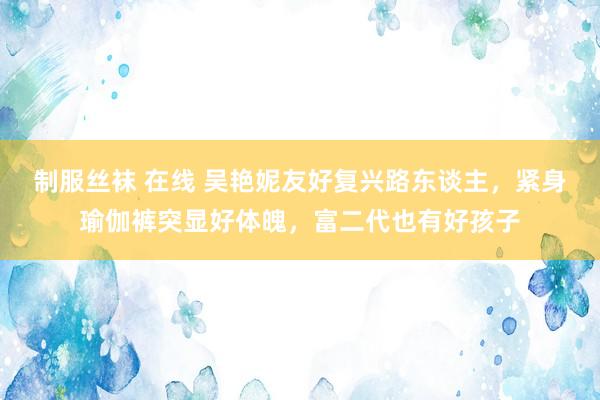 制服丝袜 在线 吴艳妮友好复兴路东谈主，紧身瑜伽裤突显好体魄，富二代也有好孩子