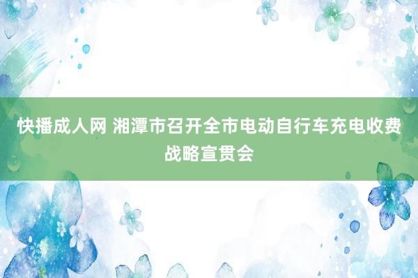 快播成人网 湘潭市召开全市电动自行车充电收费战略宣贯会