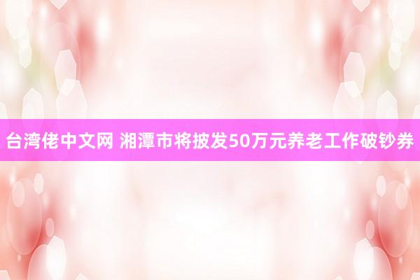 台湾佬中文网 湘潭市将披发50万元养老工作破钞券