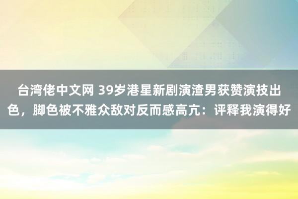 台湾佬中文网 39岁港星新剧演渣男获赞演技出色，脚色被不雅众敌对反而感高亢：评释我演得好