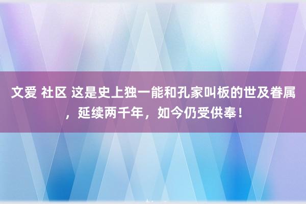 文爱 社区 这是史上独一能和孔家叫板的世及眷属，延续两千年，如今仍受供奉！