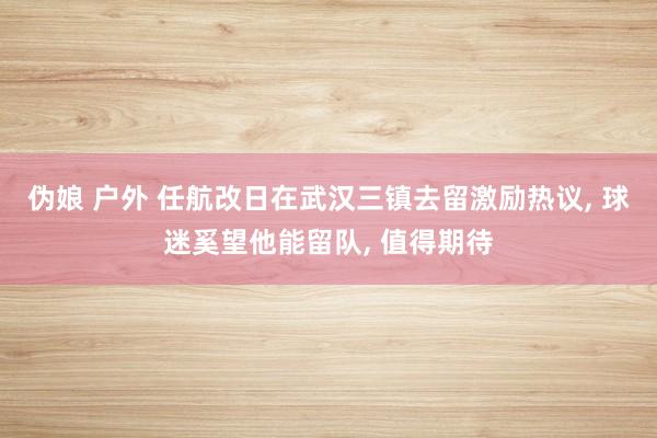 伪娘 户外 任航改日在武汉三镇去留激励热议， 球迷奚望他能留队， 值得期待