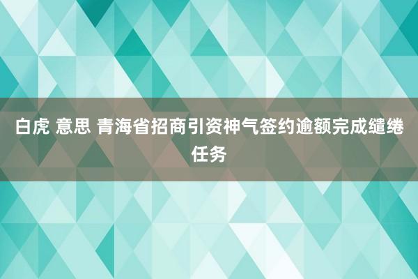 白虎 意思 青海省招商引资神气签约逾额完成缱绻任务