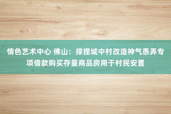 情色艺术中心 佛山：撑捏城中村改造神气愚弄专项借款购买存量商品房用于村民安置