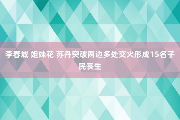 李春城 姐妹花 苏丹突破两边多处交火形成15名子民丧生