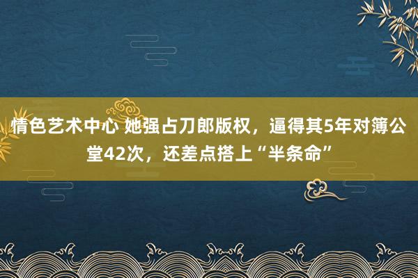 情色艺术中心 她强占刀郎版权，逼得其5年对簿公堂42次，还差点搭上“半条命”