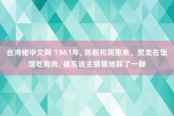 台湾佬中文网 1961年， 陈毅和周恩来、贺龙在饭馆吃狗肉， 被东谈主狠狠地踩了一脚