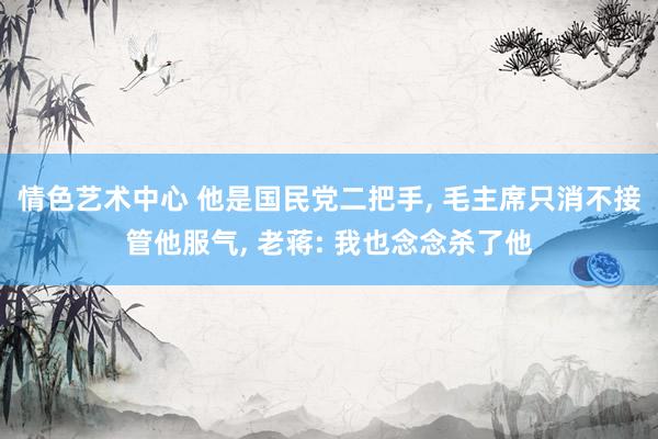 情色艺术中心 他是国民党二把手， 毛主席只消不接管他服气， 老蒋: 我也念念杀了他