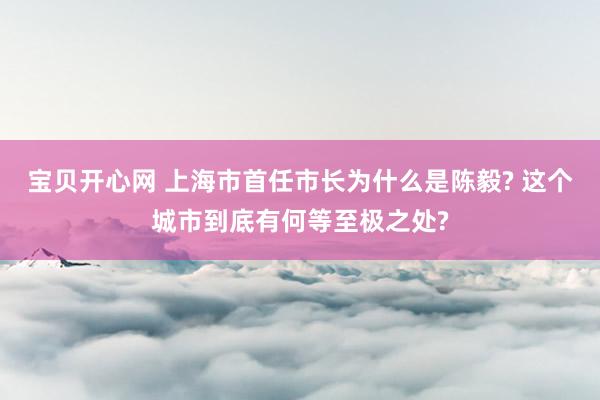 宝贝开心网 上海市首任市长为什么是陈毅? 这个城市到底有何等至极之处?