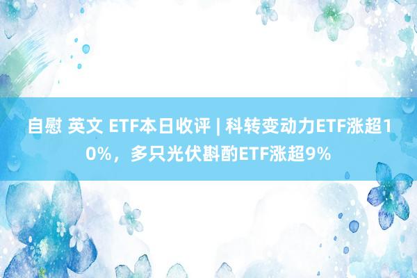 自慰 英文 ETF本日收评 | 科转变动力ETF涨超10%，多只光伏斟酌ETF涨超9%