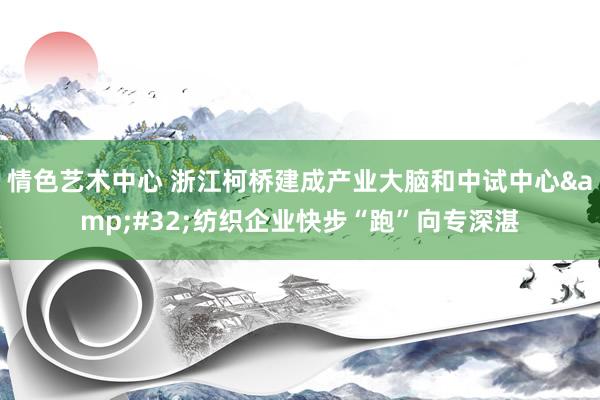 情色艺术中心 浙江柯桥建成产业大脑和中试中心&#32;纺织企业快步“跑”向专深湛