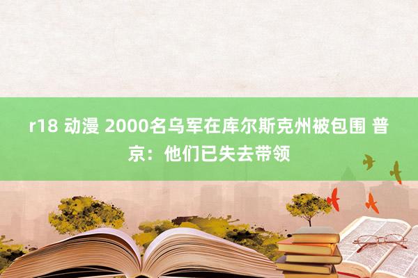 r18 动漫 2000名乌军在库尔斯克州被包围 普京：他们已失去带领