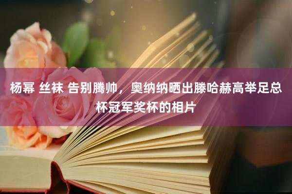 杨幂 丝袜 告别腾帅，奥纳纳晒出滕哈赫高举足总杯冠军奖杯的相片