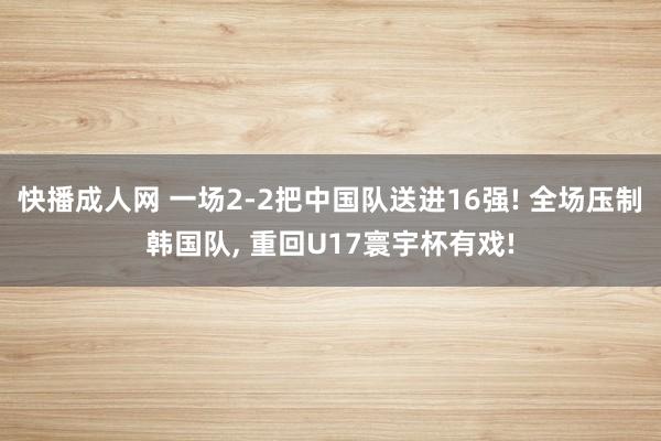 快播成人网 一场2-2把中国队送进16强! 全场压制韩国队， 重回U17寰宇杯有戏!