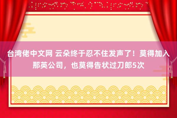 台湾佬中文网 云朵终于忍不住发声了！莫得加入那英公司，也莫得告状过刀郎5次