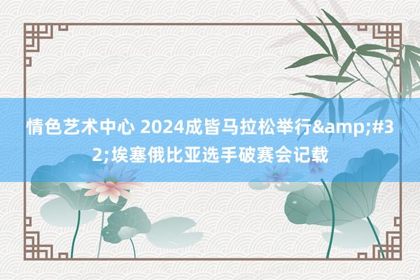 情色艺术中心 2024成皆马拉松举行&#32;埃塞俄比亚选手破赛会记载