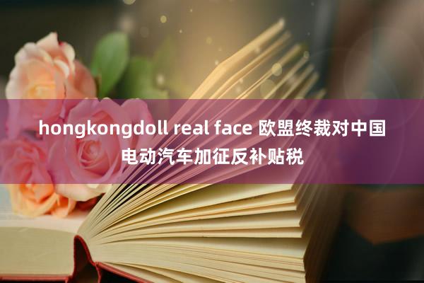 hongkongdoll real face 欧盟终裁对中国电动汽车加征反补贴税