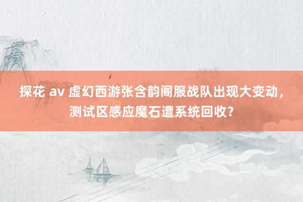 探花 av 虚幻西游张含韵阁服战队出现大变动，测试区感应魔石遭系统回收？