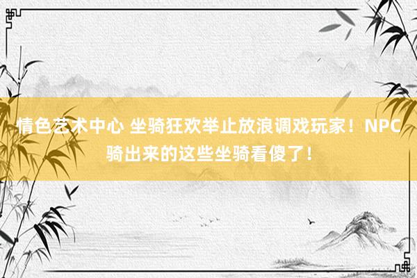 情色艺术中心 坐骑狂欢举止放浪调戏玩家！NPC骑出来的这些坐骑看傻了！