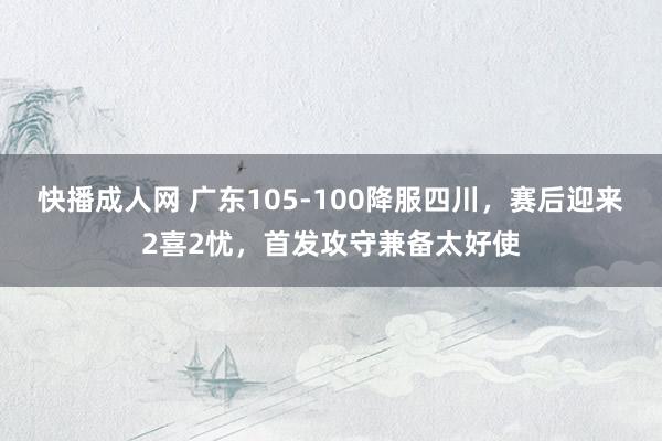 快播成人网 广东105-100降服四川，赛后迎来2喜2忧，首发攻守兼备太好使