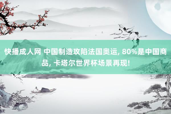 快播成人网 中国制造攻陷法国奥运， 80%是中国商品， 卡塔尔世界杯场景再现!