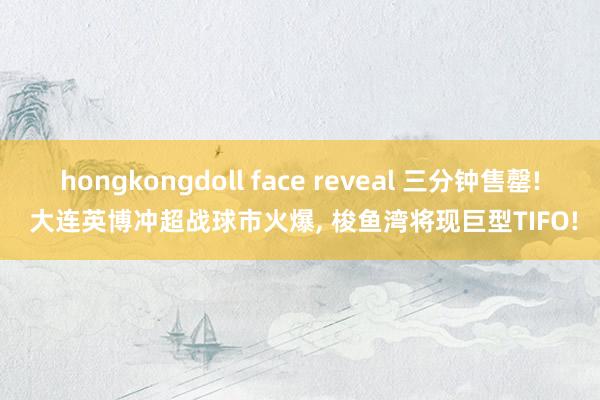 hongkongdoll face reveal 三分钟售罄! 大连英博冲超战球市火爆， 梭鱼湾将现巨型TIFO!