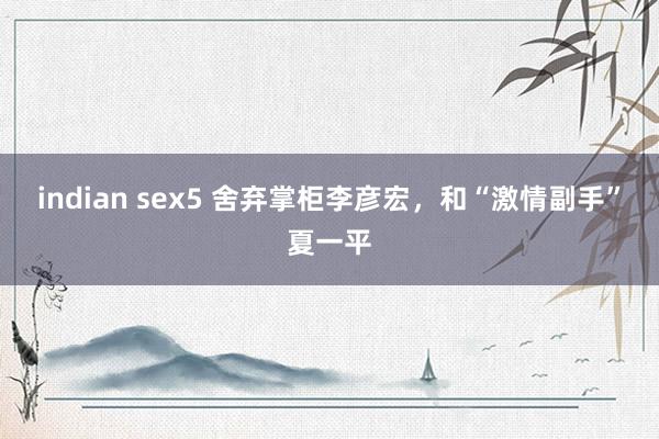 indian sex5 舍弃掌柜李彦宏，和“激情副手”夏一平