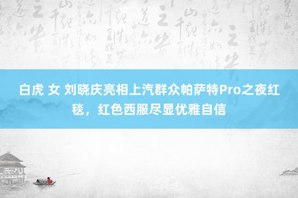 白虎 女 刘晓庆亮相上汽群众帕萨特Pro之夜红毯，红色西服尽显优雅自信