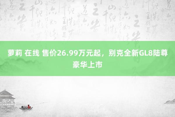 萝莉 在线 售价26.99万元起，别克全新GL8陆尊豪华上市