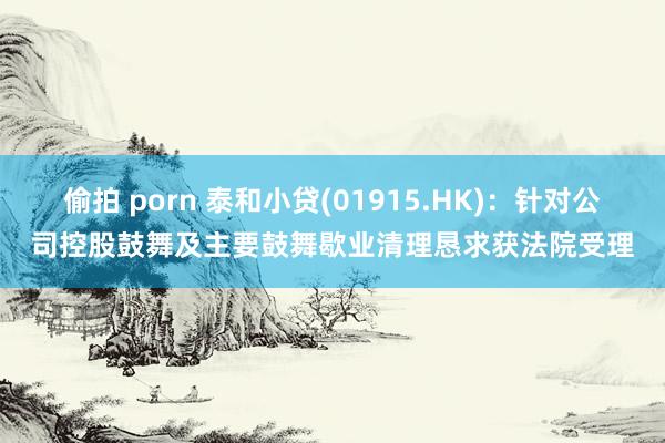 偷拍 porn 泰和小贷(01915.HK)：针对公司控股鼓舞及主要鼓舞歇业清理恳求获法院受理