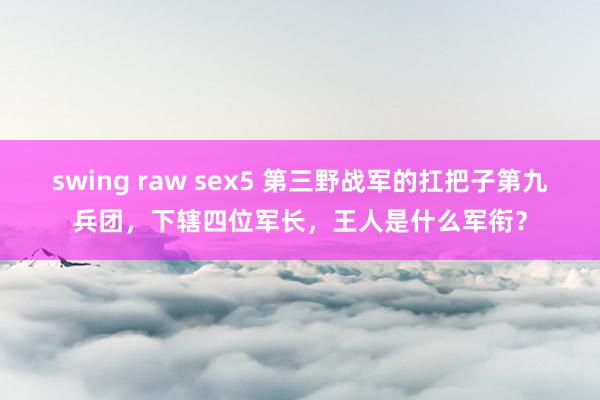 swing raw sex5 第三野战军的扛把子第九兵团，下辖四位军长，王人是什么军衔？