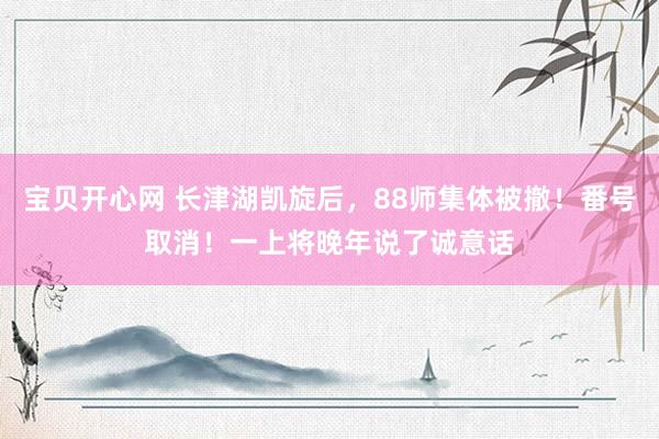 宝贝开心网 长津湖凯旋后，88师集体被撤！番号取消！一上将晚年说了诚意话