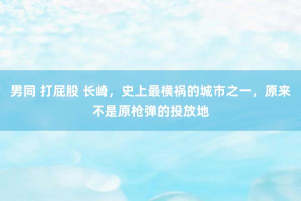 男同 打屁股 长崎，史上最横祸的城市之一，原来不是原枪弹的投放地