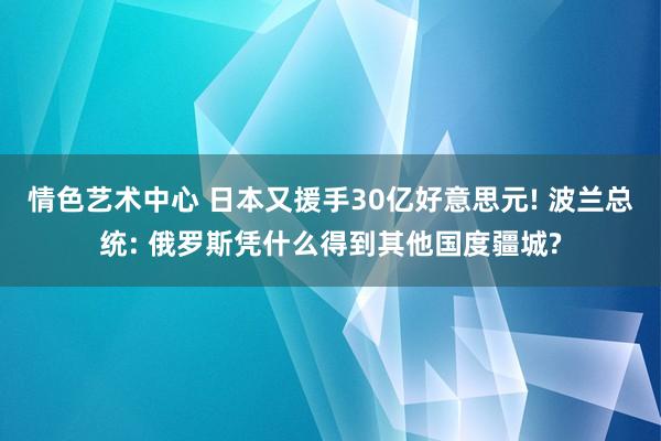 情色艺术中心 日本又援手30亿好意思元! 波兰总统: 俄罗斯凭什么得到其他国度疆城?