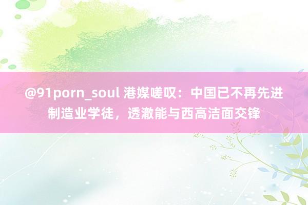 @91porn_soul 港媒嗟叹：中国已不再先进制造业学徒，透澈能与西高洁面交锋