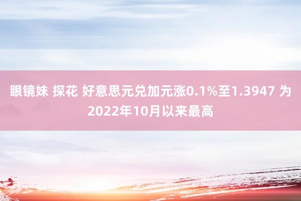 眼镜妹 探花 好意思元兑加元涨0.1%至1.3947 为2022年10月以来最高